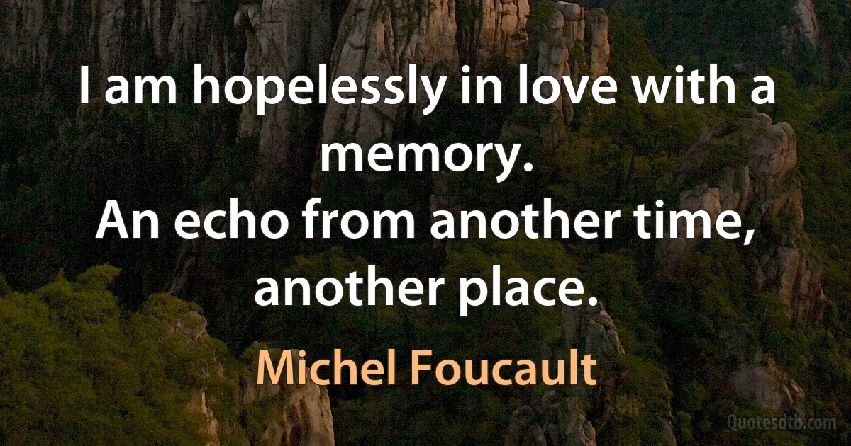 I am hopelessly in love with a memory.
An echo from another time, another place. (Michel Foucault)