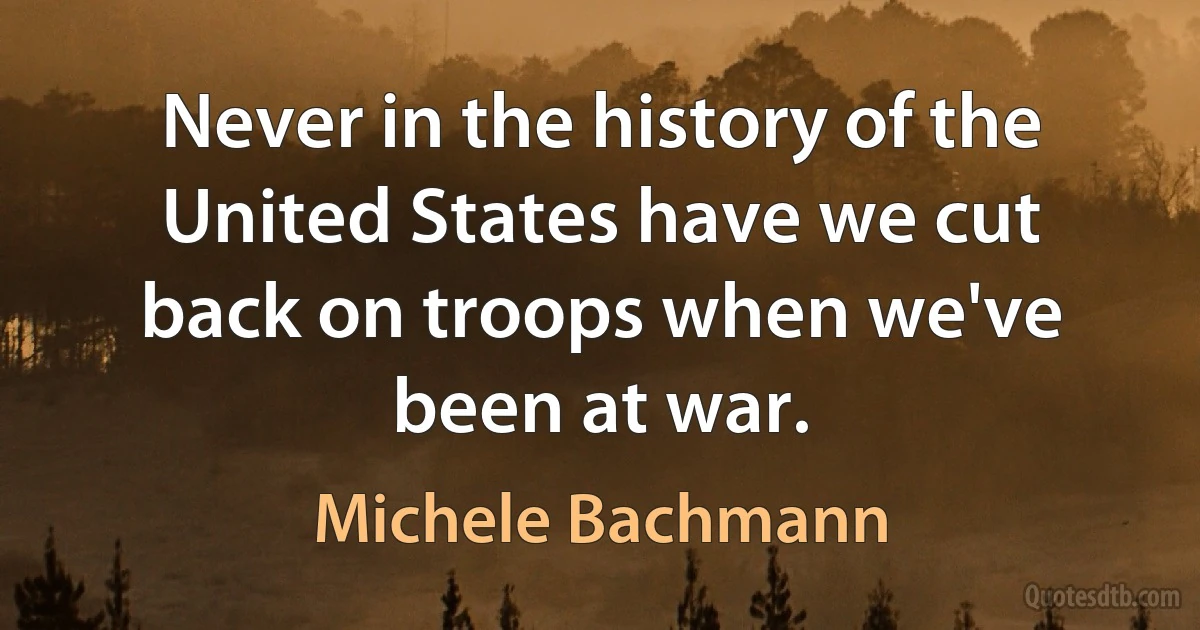 Never in the history of the United States have we cut back on troops when we've been at war. (Michele Bachmann)