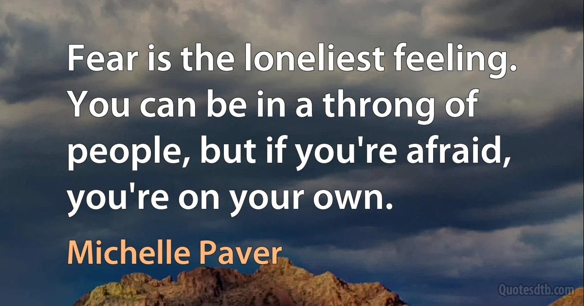 Fear is the loneliest feeling. You can be in a throng of people, but if you're afraid, you're on your own. (Michelle Paver)