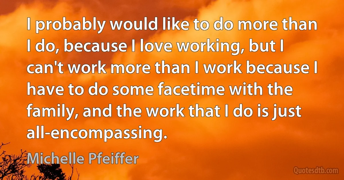 I probably would like to do more than I do, because I love working, but I can't work more than I work because I have to do some facetime with the family, and the work that I do is just all-encompassing. (Michelle Pfeiffer)