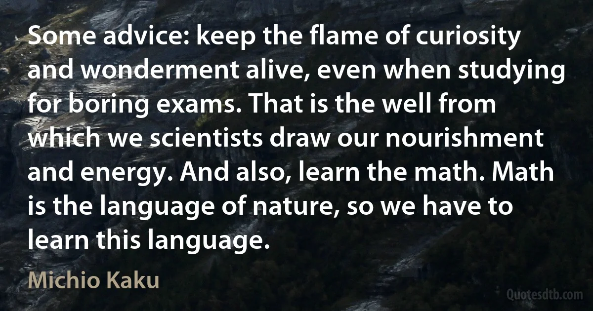 Some advice: keep the flame of curiosity and wonderment alive, even when studying for boring exams. That is the well from which we scientists draw our nourishment and energy. And also, learn the math. Math is the language of nature, so we have to learn this language. (Michio Kaku)