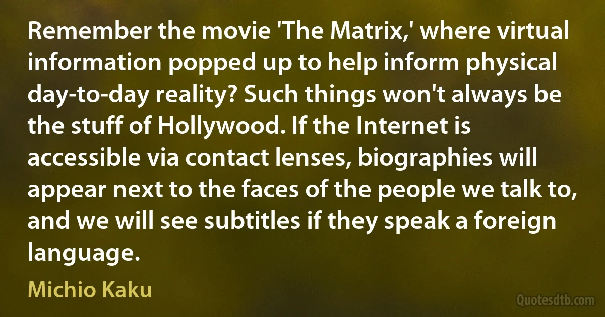 Remember the movie 'The Matrix,' where virtual information popped up to help inform physical day-to-day reality? Such things won't always be the stuff of Hollywood. If the Internet is accessible via contact lenses, biographies will appear next to the faces of the people we talk to, and we will see subtitles if they speak a foreign language. (Michio Kaku)