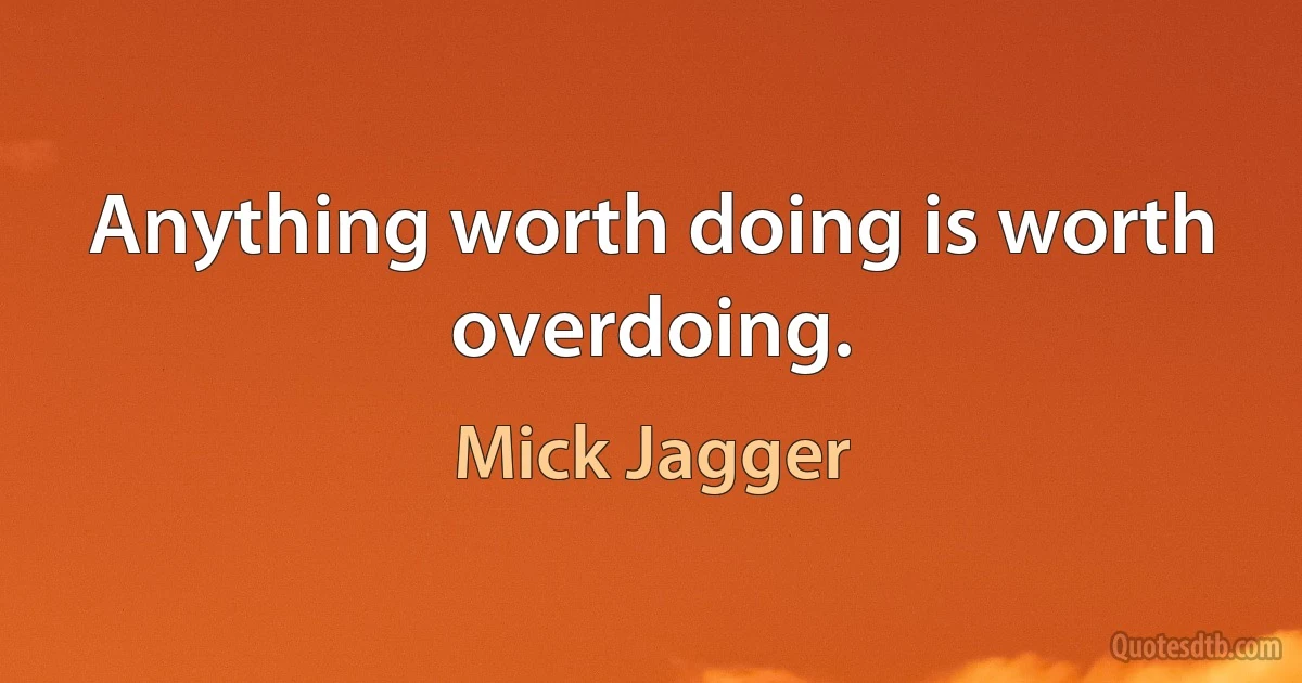 Anything worth doing is worth overdoing. (Mick Jagger)