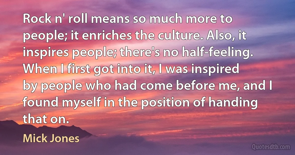 Rock n' roll means so much more to people; it enriches the culture. Also, it inspires people; there's no half-feeling. When I first got into it, I was inspired by people who had come before me, and I found myself in the position of handing that on. (Mick Jones)