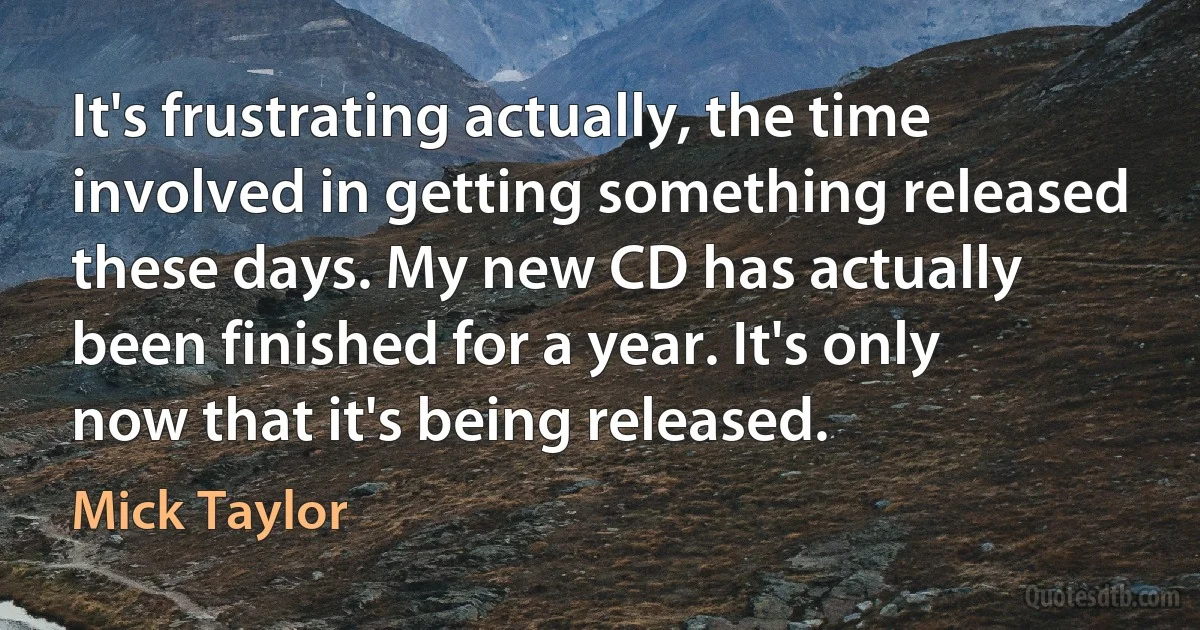 It's frustrating actually, the time involved in getting something released these days. My new CD has actually been finished for a year. It's only now that it's being released. (Mick Taylor)