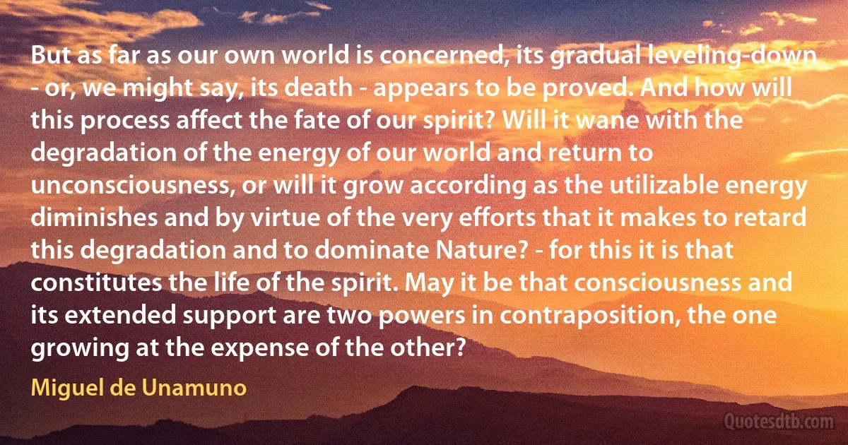 But as far as our own world is concerned, its gradual leveling-down - or, we might say, its death - appears to be proved. And how will this process affect the fate of our spirit? Will it wane with the degradation of the energy of our world and return to unconsciousness, or will it grow according as the utilizable energy diminishes and by virtue of the very efforts that it makes to retard this degradation and to dominate Nature? - for this it is that constitutes the life of the spirit. May it be that consciousness and its extended support are two powers in contraposition, the one growing at the expense of the other? (Miguel de Unamuno)