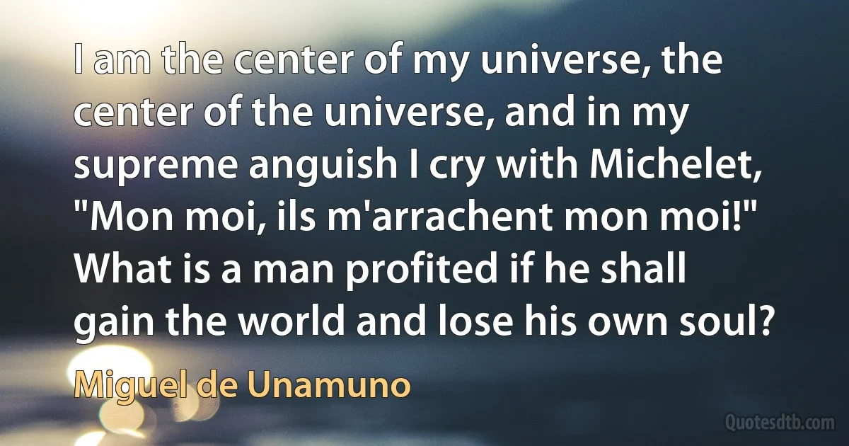 I am the center of my universe, the center of the universe, and in my supreme anguish I cry with Michelet, "Mon moi, ils m'arrachent mon moi!" What is a man profited if he shall gain the world and lose his own soul? (Miguel de Unamuno)