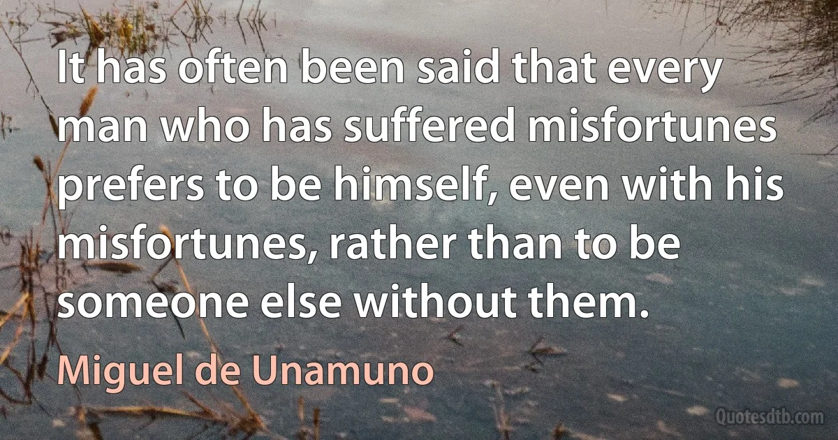 It has often been said that every man who has suffered misfortunes prefers to be himself, even with his misfortunes, rather than to be someone else without them. (Miguel de Unamuno)