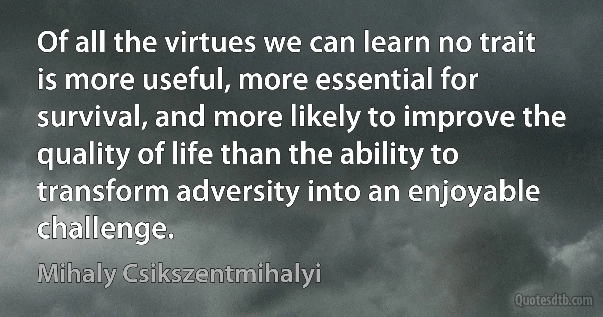 Of all the virtues we can learn no trait is more useful, more essential for survival, and more likely to improve the quality of life than the ability to transform adversity into an enjoyable challenge. (Mihaly Csikszentmihalyi)