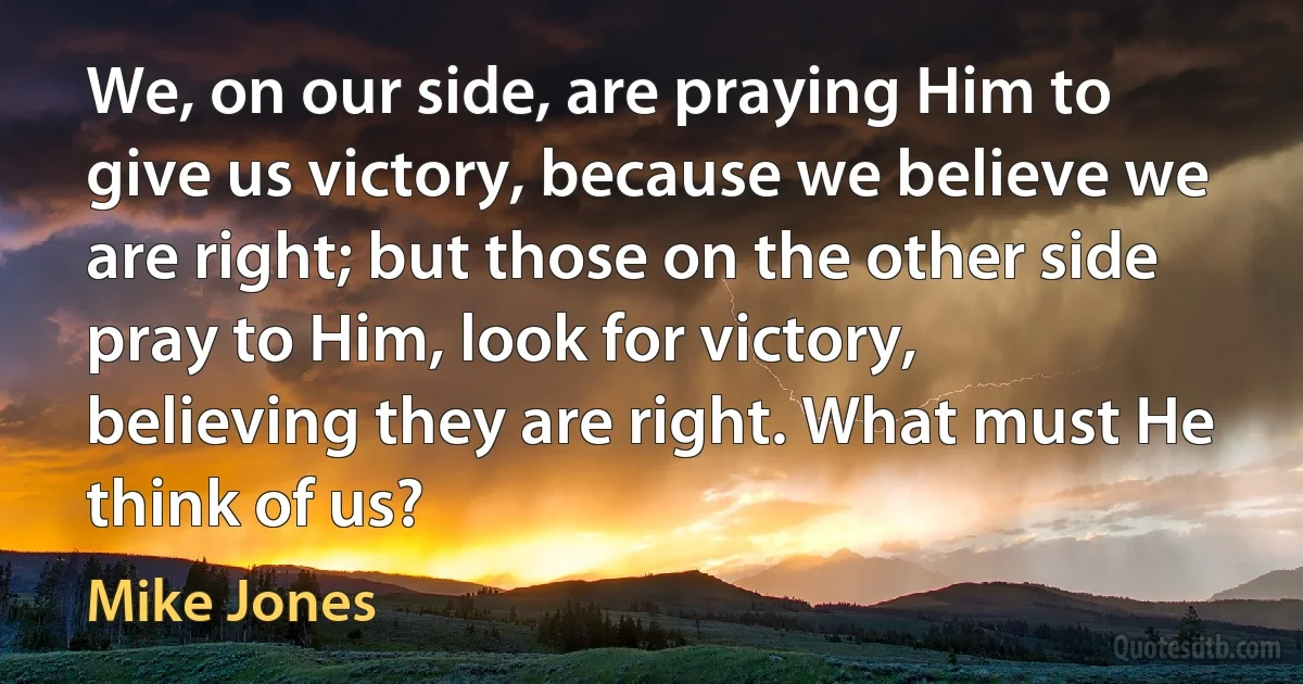 We, on our side, are praying Him to give us victory, because we believe we are right; but those on the other side pray to Him, look for victory, believing they are right. What must He think of us? (Mike Jones)