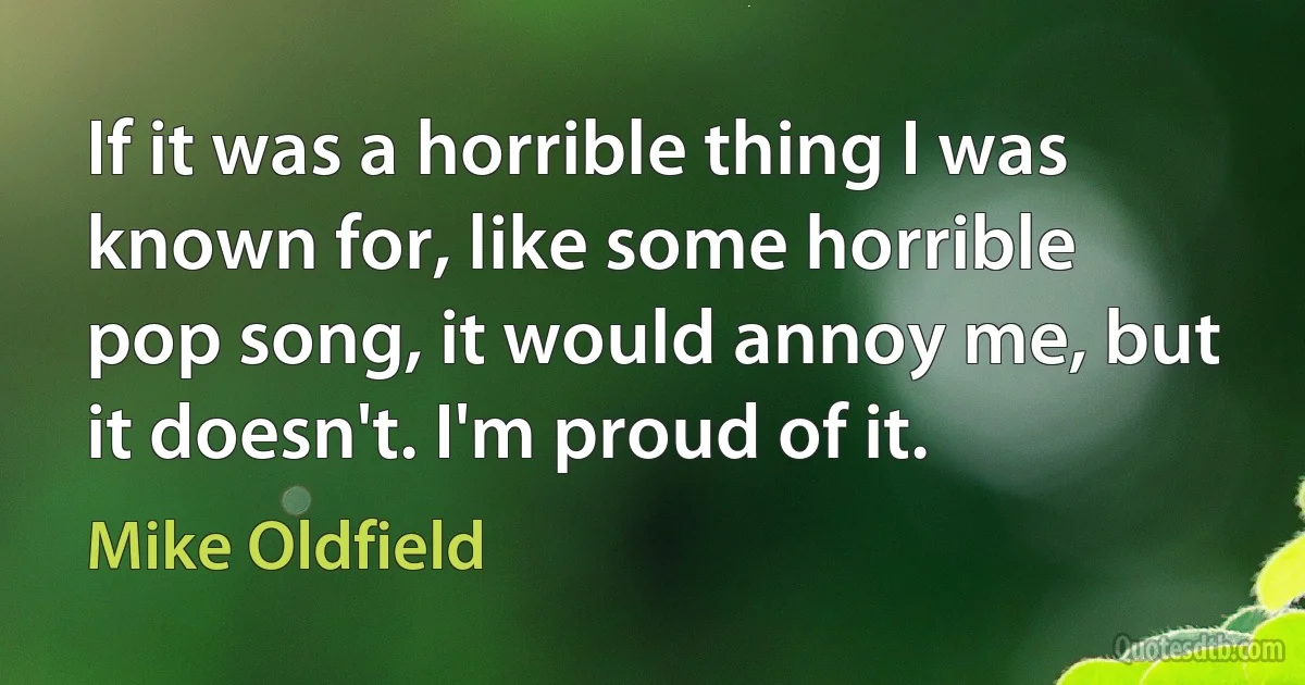 If it was a horrible thing I was known for, like some horrible pop song, it would annoy me, but it doesn't. I'm proud of it. (Mike Oldfield)