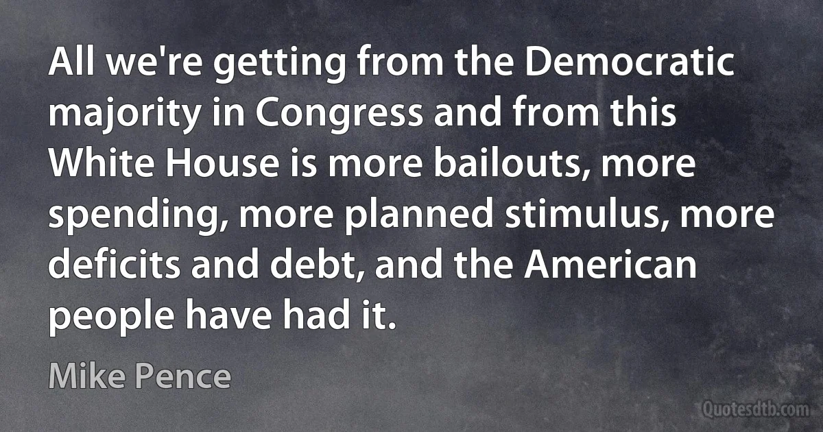 All we're getting from the Democratic majority in Congress and from this White House is more bailouts, more spending, more planned stimulus, more deficits and debt, and the American people have had it. (Mike Pence)