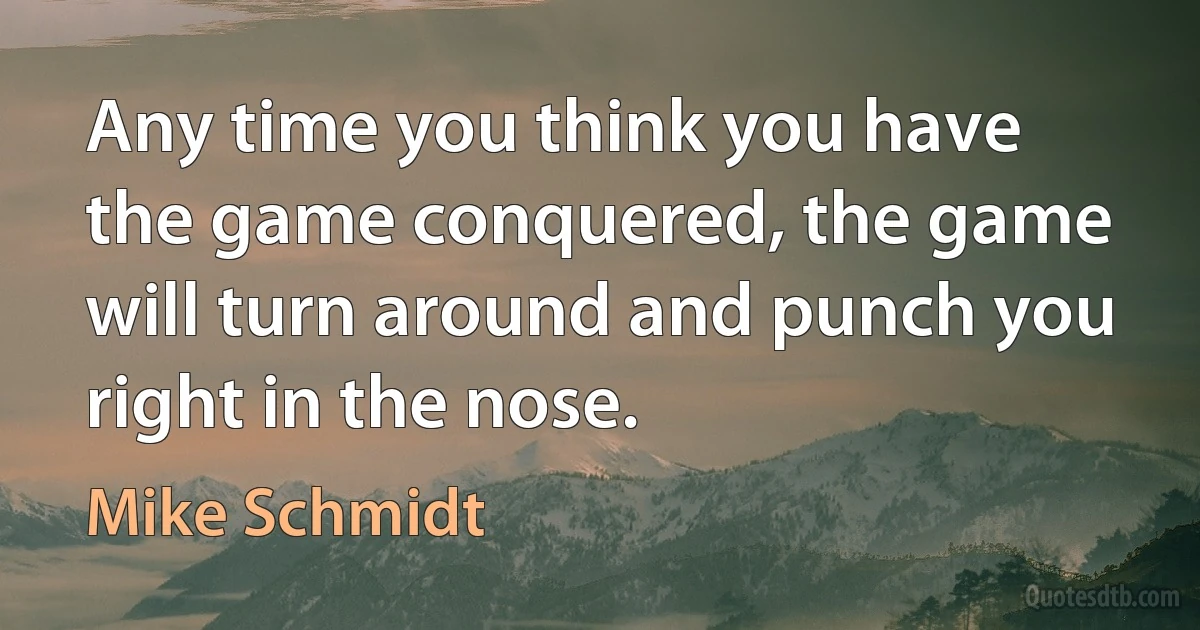 Any time you think you have the game conquered, the game will turn around and punch you right in the nose. (Mike Schmidt)