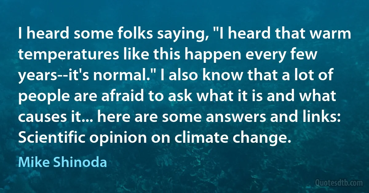 I heard some folks saying, "I heard that warm temperatures like this happen every few years--it's normal." I also know that a lot of people are afraid to ask what it is and what causes it... here are some answers and links: Scientific opinion on climate change. (Mike Shinoda)