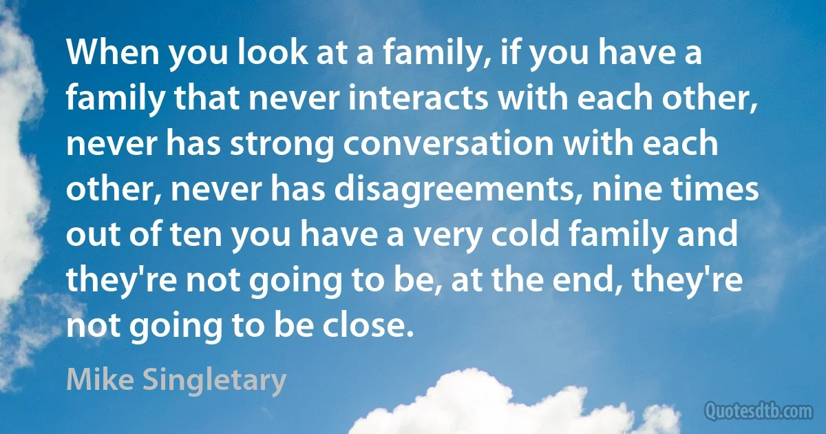 When you look at a family, if you have a family that never interacts with each other, never has strong conversation with each other, never has disagreements, nine times out of ten you have a very cold family and they're not going to be, at the end, they're not going to be close. (Mike Singletary)