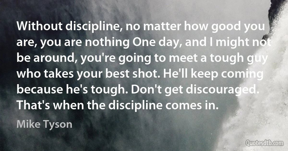 Without discipline, no matter how good you are, you are nothing One day, and I might not be around, you're going to meet a tough guy who takes your best shot. He'll keep coming because he's tough. Don't get discouraged. That's when the discipline comes in. (Mike Tyson)