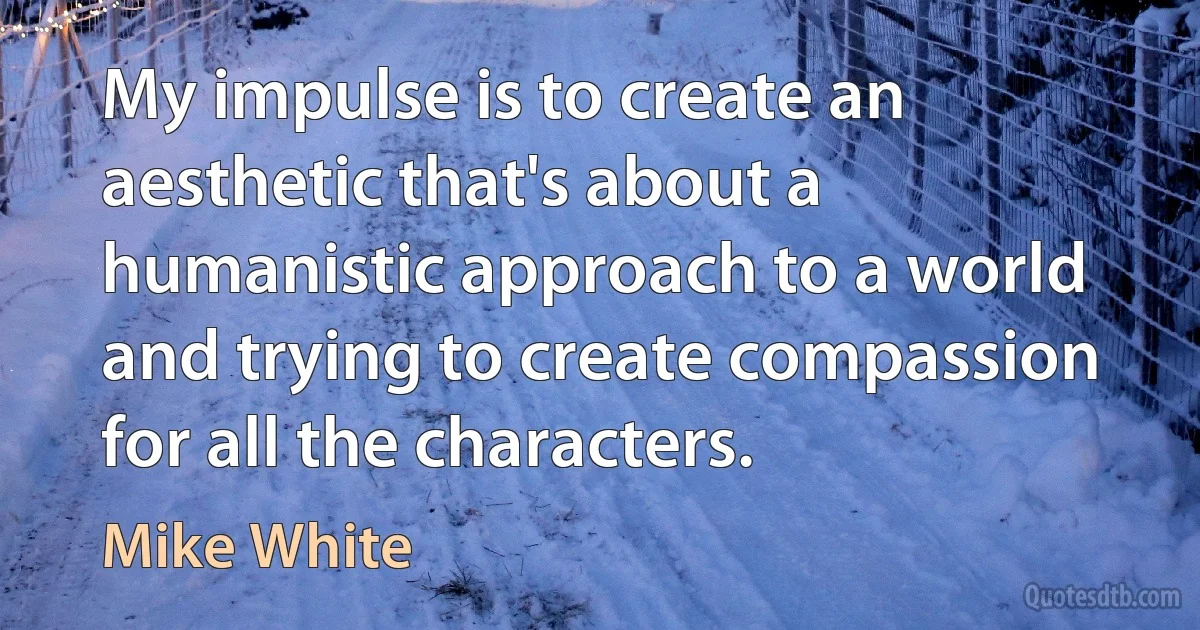 My impulse is to create an aesthetic that's about a humanistic approach to a world and trying to create compassion for all the characters. (Mike White)