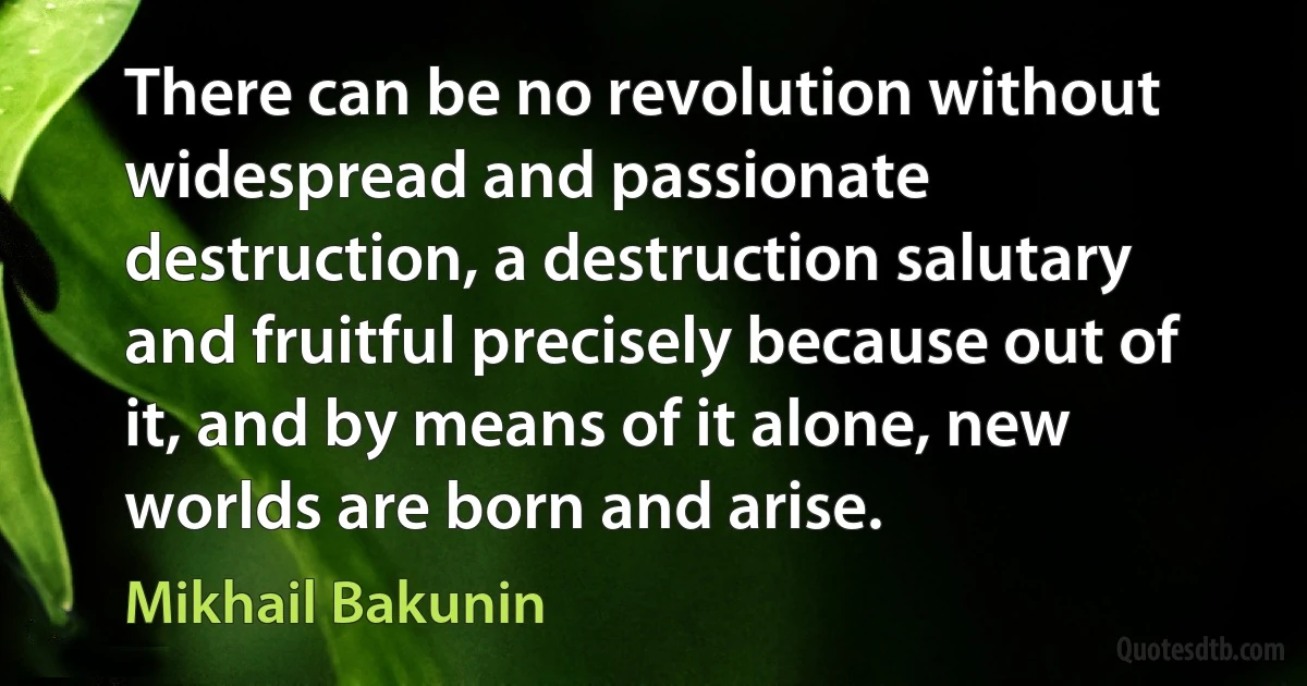 There can be no revolution without widespread and passionate destruction, a destruction salutary and fruitful precisely because out of it, and by means of it alone, new worlds are born and arise. (Mikhail Bakunin)