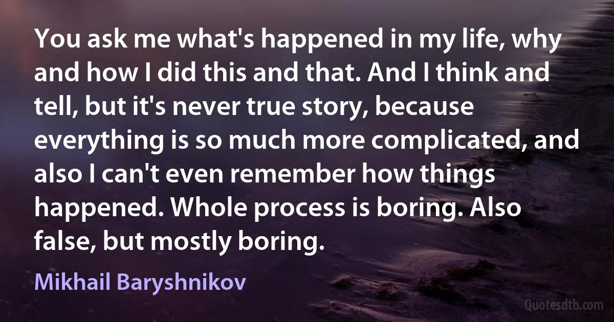 You ask me what's happened in my life, why and how I did this and that. And I think and tell, but it's never true story, because everything is so much more complicated, and also I can't even remember how things happened. Whole process is boring. Also false, but mostly boring. (Mikhail Baryshnikov)