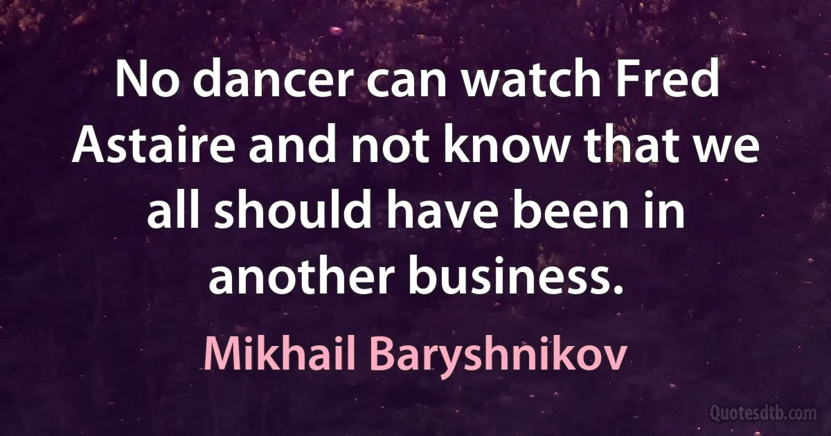 No dancer can watch Fred Astaire and not know that we all should have been in another business. (Mikhail Baryshnikov)