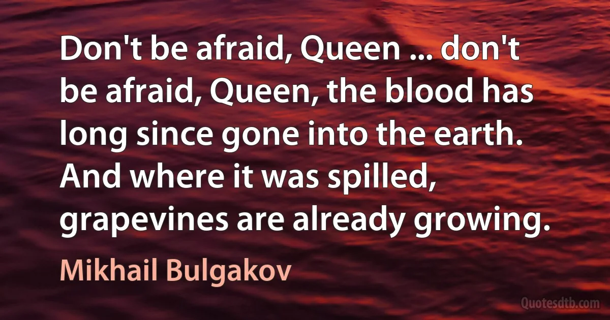 Don't be afraid, Queen ... don't be afraid, Queen, the blood has long since gone into the earth. And where it was spilled, grapevines are already growing. (Mikhail Bulgakov)