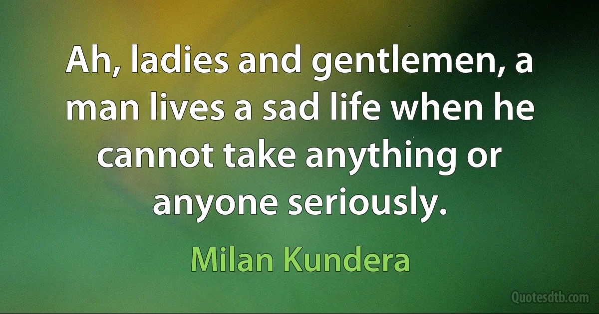 Ah, ladies and gentlemen, a man lives a sad life when he cannot take anything or anyone seriously. (Milan Kundera)