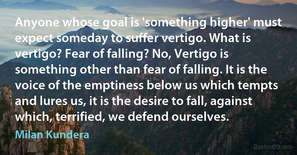 Anyone whose goal is 'something higher' must expect someday to suffer vertigo. What is vertigo? Fear of falling? No, Vertigo is something other than fear of falling. It is the voice of the emptiness below us which tempts and lures us, it is the desire to fall, against which, terrified, we defend ourselves. (Milan Kundera)