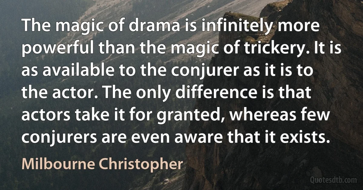 The magic of drama is infinitely more powerful than the magic of trickery. It is as available to the conjurer as it is to the actor. The only difference is that actors take it for granted, whereas few conjurers are even aware that it exists. (Milbourne Christopher)