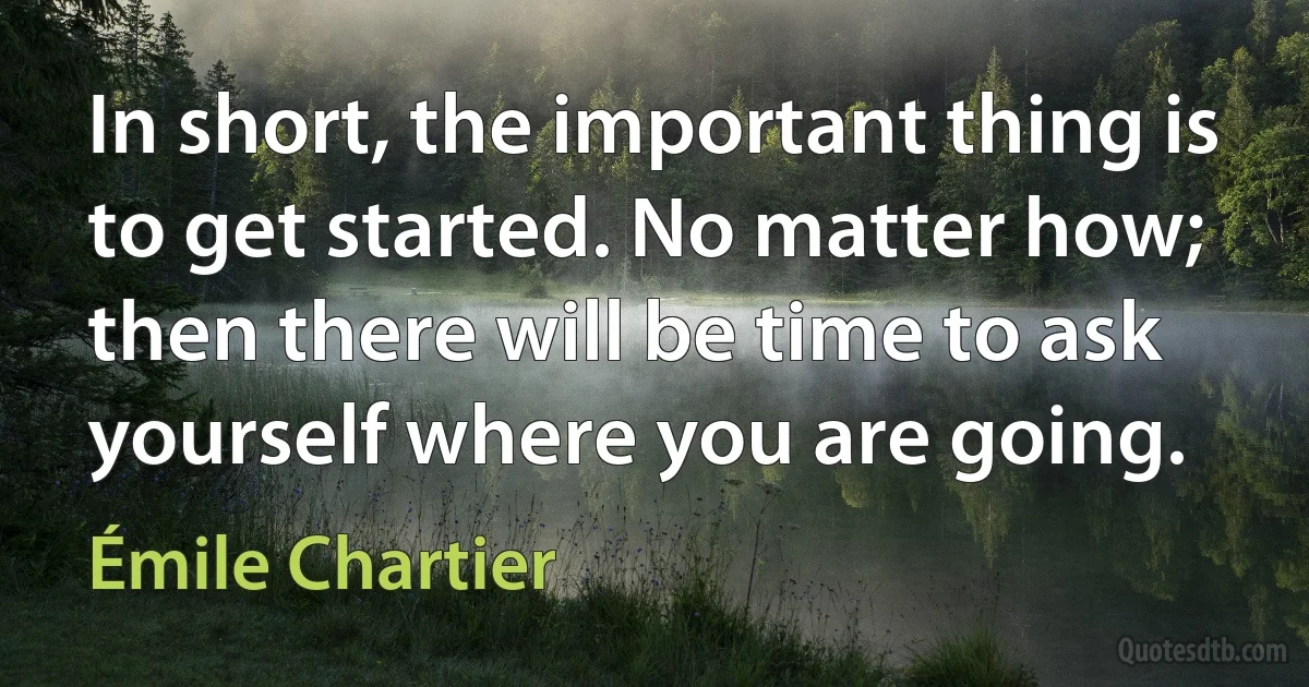 In short, the important thing is to get started. No matter how; then there will be time to ask yourself where you are going. (Émile Chartier)