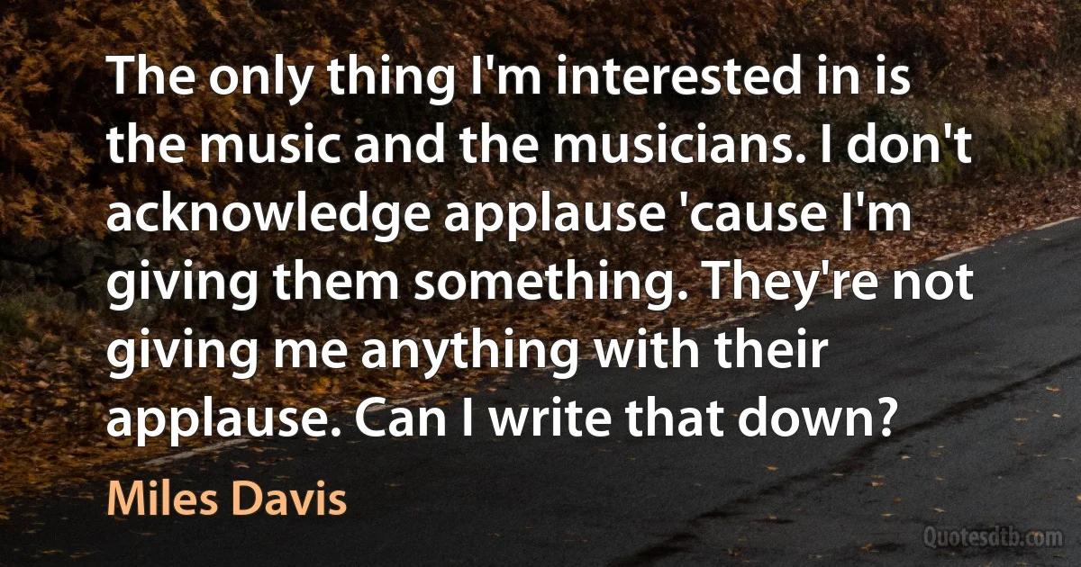 The only thing I'm interested in is the music and the musicians. I don't acknowledge applause 'cause I'm giving them something. They're not giving me anything with their applause. Can I write that down? (Miles Davis)