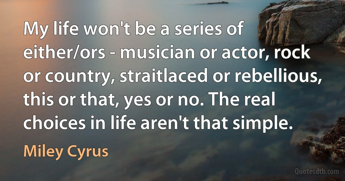 My life won't be a series of either/ors - musician or actor, rock or country, straitlaced or rebellious, this or that, yes or no. The real choices in life aren't that simple. (Miley Cyrus)