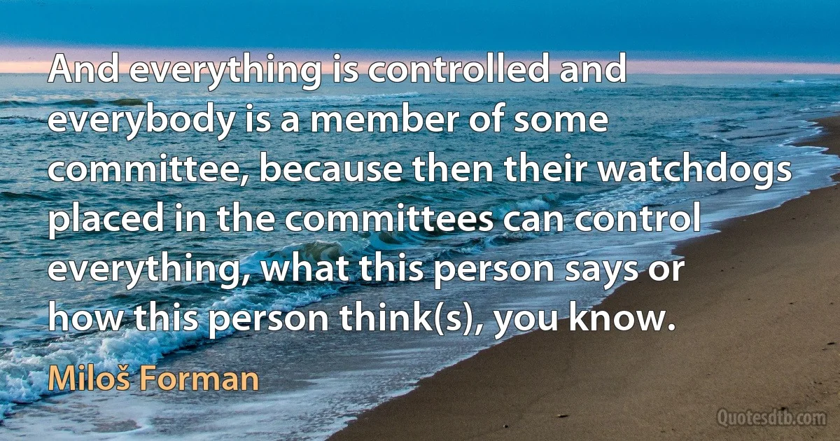 And everything is controlled and everybody is a member of some committee, because then their watchdogs placed in the committees can control everything, what this person says or how this person think(s), you know. (Miloš Forman)