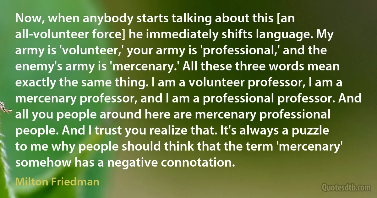 Now, when anybody starts talking about this [an all-volunteer force] he immediately shifts language. My army is 'volunteer,' your army is 'professional,' and the enemy's army is 'mercenary.' All these three words mean exactly the same thing. I am a volunteer professor, I am a mercenary professor, and I am a professional professor. And all you people around here are mercenary professional people. And I trust you realize that. It's always a puzzle to me why people should think that the term 'mercenary' somehow has a negative connotation. (Milton Friedman)