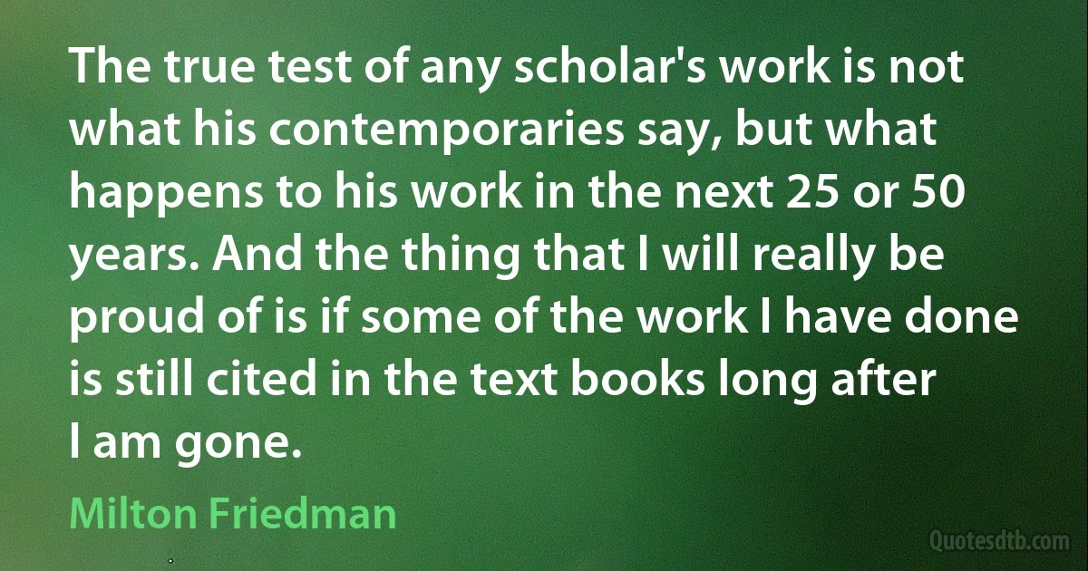 The true test of any scholar's work is not what his contemporaries say, but what happens to his work in the next 25 or 50 years. And the thing that I will really be proud of is if some of the work I have done is still cited in the text books long after I am gone. (Milton Friedman)