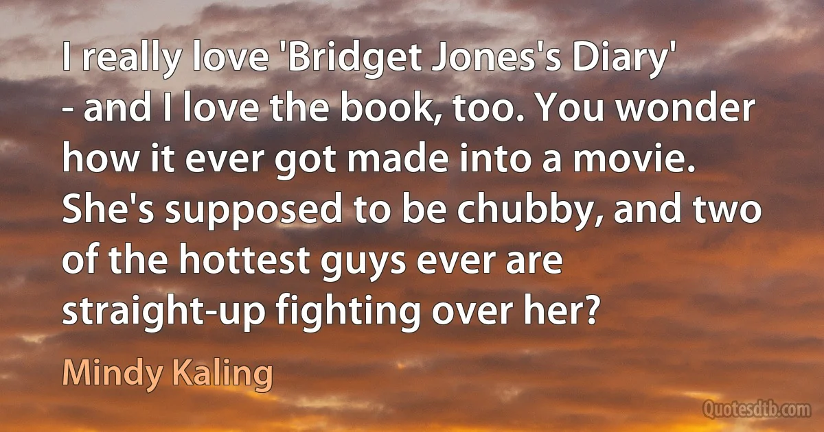 I really love 'Bridget Jones's Diary' - and I love the book, too. You wonder how it ever got made into a movie. She's supposed to be chubby, and two of the hottest guys ever are straight-up fighting over her? (Mindy Kaling)