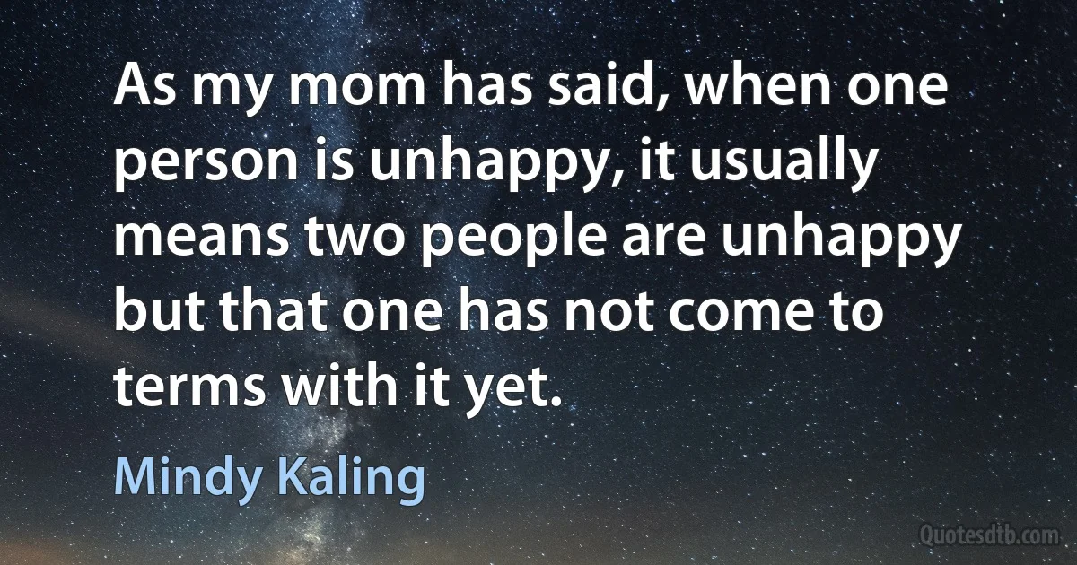 As my mom has said, when one person is unhappy, it usually means two people are unhappy but that one has not come to terms with it yet. (Mindy Kaling)