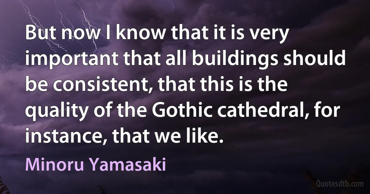 But now I know that it is very important that all buildings should be consistent, that this is the quality of the Gothic cathedral, for instance, that we like. (Minoru Yamasaki)