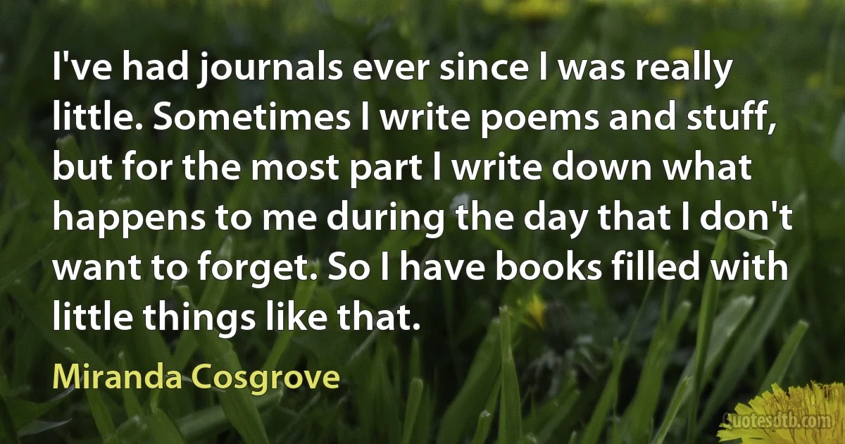 I've had journals ever since I was really little. Sometimes I write poems and stuff, but for the most part I write down what happens to me during the day that I don't want to forget. So I have books filled with little things like that. (Miranda Cosgrove)