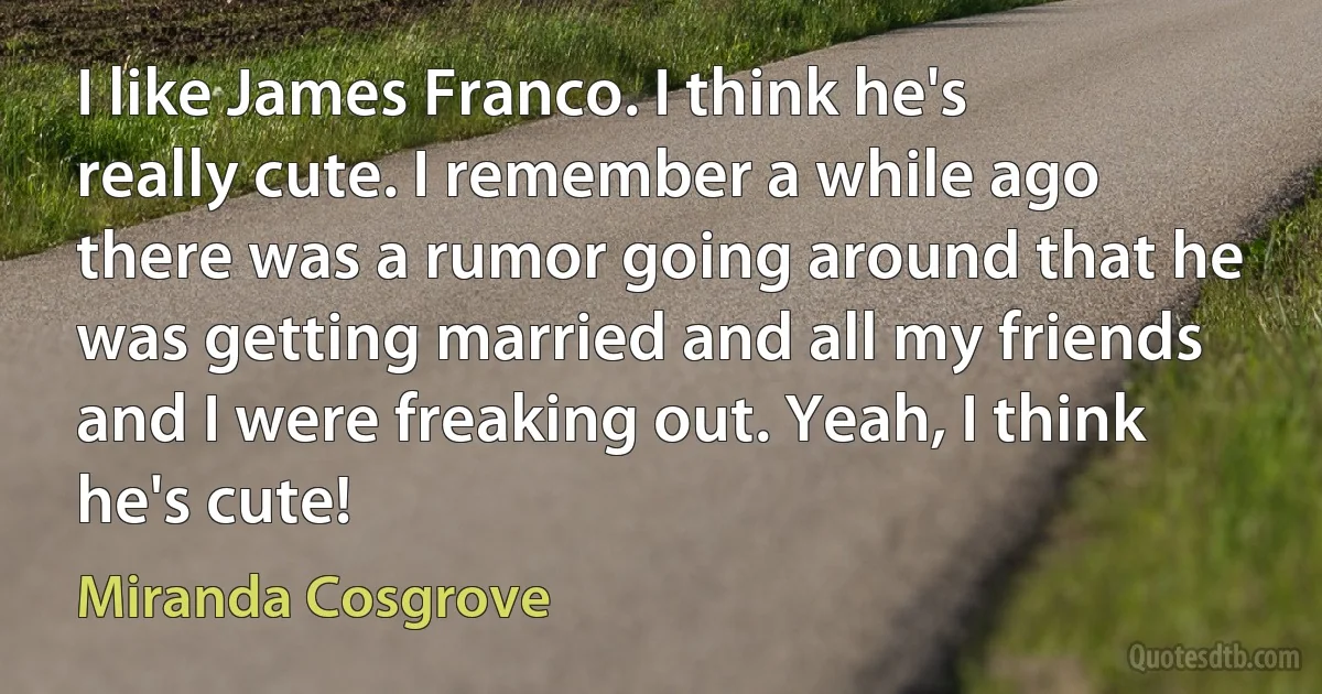 I like James Franco. I think he's really cute. I remember a while ago there was a rumor going around that he was getting married and all my friends and I were freaking out. Yeah, I think he's cute! (Miranda Cosgrove)