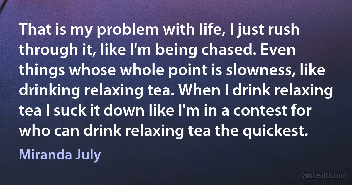 That is my problem with life, I just rush through it, like I'm being chased. Even things whose whole point is slowness, like drinking relaxing tea. When I drink relaxing tea I suck it down like I'm in a contest for who can drink relaxing tea the quickest. (Miranda July)