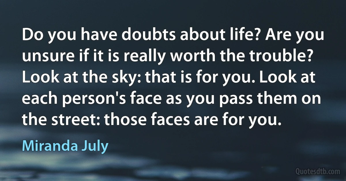 Do you have doubts about life? Are you unsure if it is really worth the trouble? Look at the sky: that is for you. Look at each person's face as you pass them on the street: those faces are for you. (Miranda July)