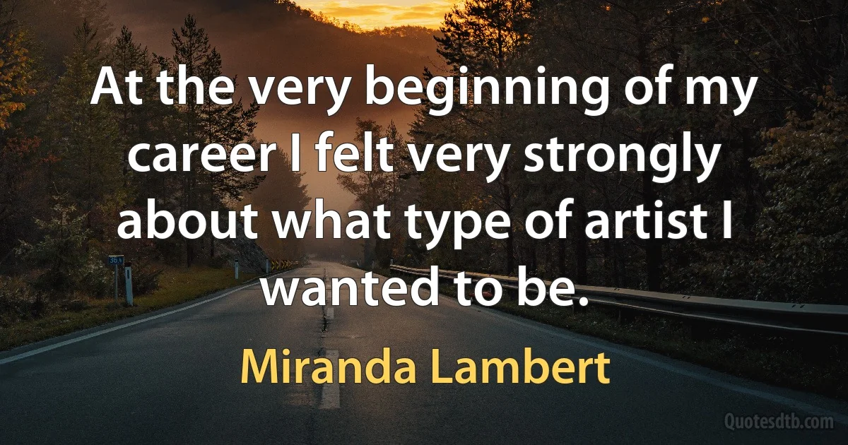 At the very beginning of my career I felt very strongly about what type of artist I wanted to be. (Miranda Lambert)