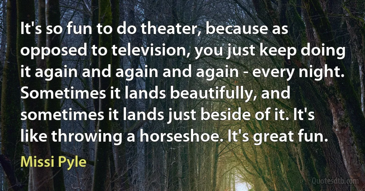 It's so fun to do theater, because as opposed to television, you just keep doing it again and again and again - every night. Sometimes it lands beautifully, and sometimes it lands just beside of it. It's like throwing a horseshoe. It's great fun. (Missi Pyle)