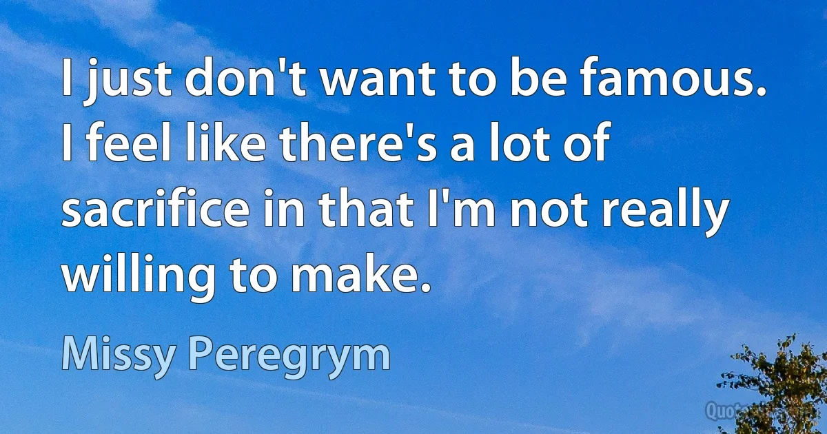 I just don't want to be famous. I feel like there's a lot of sacrifice in that I'm not really willing to make. (Missy Peregrym)