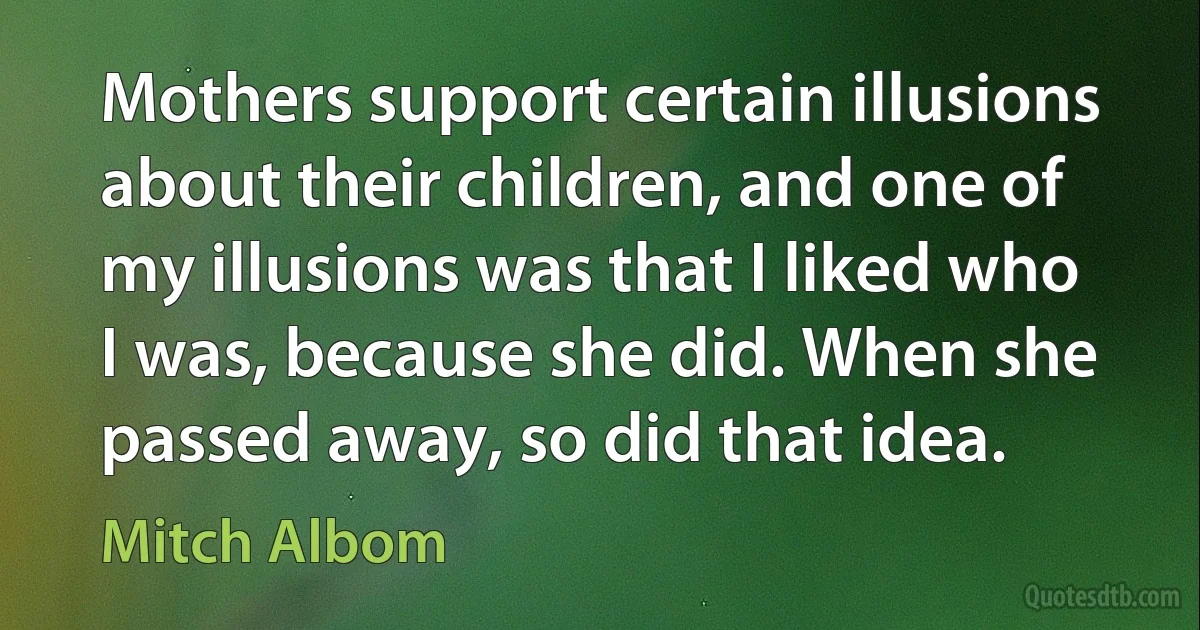 Mothers support certain illusions about their children, and one of my illusions was that I liked who I was, because she did. When she passed away, so did that idea. (Mitch Albom)