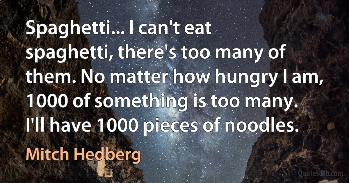 Spaghetti... I can't eat spaghetti, there's too many of them. No matter how hungry I am, 1000 of something is too many. I'll have 1000 pieces of noodles. (Mitch Hedberg)