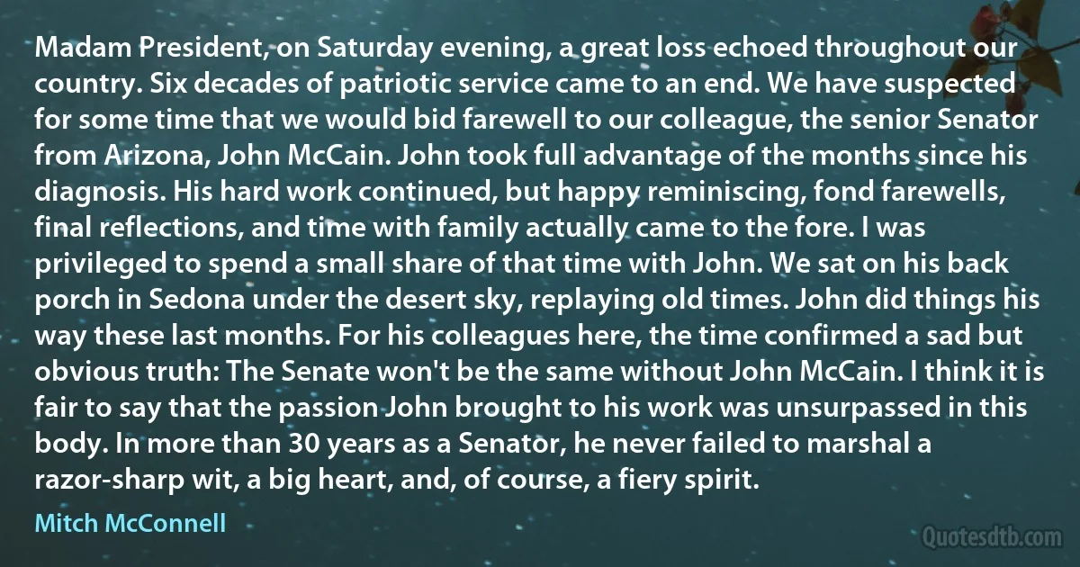 Madam President, on Saturday evening, a great loss echoed throughout our country. Six decades of patriotic service came to an end. We have suspected for some time that we would bid farewell to our colleague, the senior Senator from Arizona, John McCain. John took full advantage of the months since his diagnosis. His hard work continued, but happy reminiscing, fond farewells, final reflections, and time with family actually came to the fore. I was privileged to spend a small share of that time with John. We sat on his back porch in Sedona under the desert sky, replaying old times. John did things his way these last months. For his colleagues here, the time confirmed a sad but obvious truth: The Senate won't be the same without John McCain. I think it is fair to say that the passion John brought to his work was unsurpassed in this body. In more than 30 years as a Senator, he never failed to marshal a razor-sharp wit, a big heart, and, of course, a fiery spirit. (Mitch McConnell)