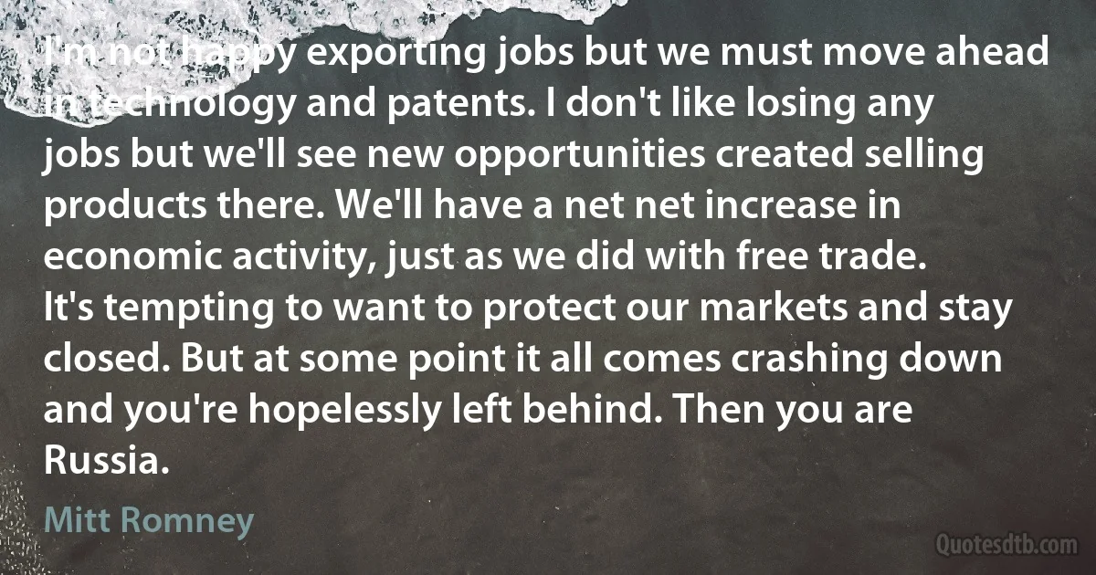 I'm not happy exporting jobs but we must move ahead in technology and patents. I don't like losing any jobs but we'll see new opportunities created selling products there. We'll have a net net increase in economic activity, just as we did with free trade. It's tempting to want to protect our markets and stay closed. But at some point it all comes crashing down and you're hopelessly left behind. Then you are Russia. (Mitt Romney)