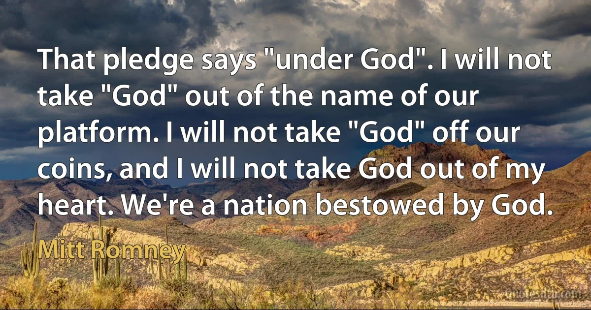 That pledge says "under God". I will not take "God" out of the name of our platform. I will not take "God" off our coins, and I will not take God out of my heart. We're a nation bestowed by God. (Mitt Romney)