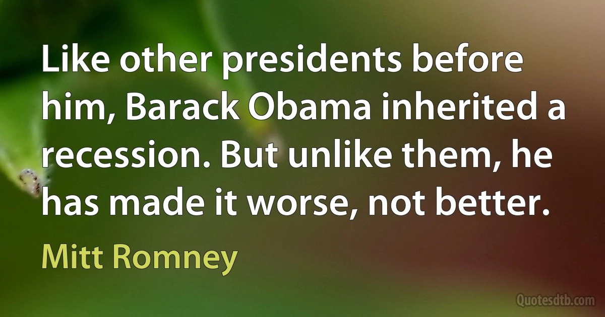 Like other presidents before him, Barack Obama inherited a recession. But unlike them, he has made it worse, not better. (Mitt Romney)